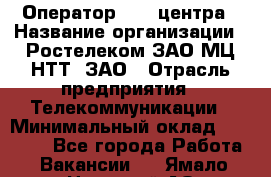 Оператор Call-центра › Название организации ­ Ростелеком ЗАО МЦ НТТ, ЗАО › Отрасль предприятия ­ Телекоммуникации › Минимальный оклад ­ 20 000 - Все города Работа » Вакансии   . Ямало-Ненецкий АО,Губкинский г.